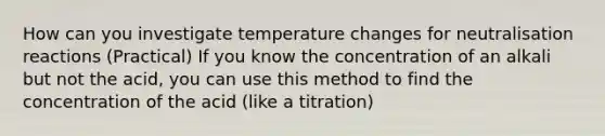 How can you investigate temperature changes for neutralisation reactions (Practical) If you know the concentration of an alkali but not the acid, you can use this method to find the concentration of the acid (like a titration)