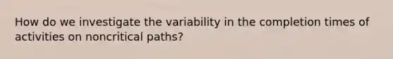 How do we investigate the variability in the completion times of activities on noncritical paths?