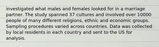 investigated what males and females looked for in a marriage partner. The study spanned 37 cultures and involved over 10000 people of many different religions, ethnic and economic groups. Sampling procedures varied across countries. Data was collected by local residents in each country and sent to the US for analysis.