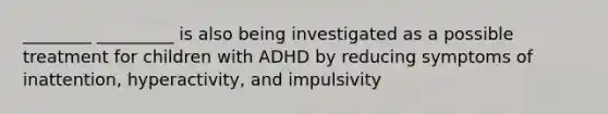 ________ _________ is also being investigated as a possible treatment for children with ADHD by reducing symptoms of inattention, hyperactivity, and impulsivity