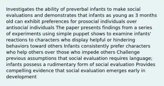 Investigates the ability of preverbal infants to make social evaluations and demonstrates that infants as young as 3 months old can exhibit preferences for prosocial individuals over antisocial individuals The paper presents findings from a series of experiments using simple puppet shows to examine infants' reactions to characters who display helpful or hindering behaviors toward others Infants consistently prefer characters who help others over those who impede others Challenge previous assumptions that social evaluation requires language; infants possess a rudimentary form of social evaluation Provides compelling evidence that social evaluation emerges early in development