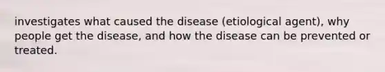 investigates what caused the disease (etiological agent), why people get the disease, and how the disease can be prevented or treated.