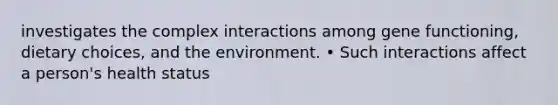 investigates the complex interactions among gene functioning, dietary choices, and the environment. • Such interactions affect a person's health status