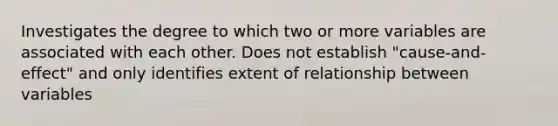 Investigates the degree to which two or more variables are associated with each other. Does not establish "cause-and-effect" and only identifies extent of relationship between variables