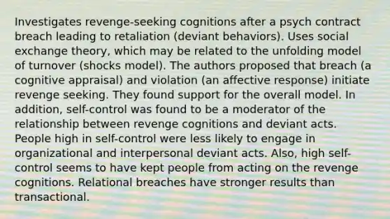 Investigates revenge-seeking cognitions after a psych contract breach leading to retaliation (deviant behaviors). Uses social exchange theory, which may be related to the unfolding model of turnover (shocks model). The authors proposed that breach (a cognitive appraisal) and violation (an affective response) initiate revenge seeking. They found support for the overall model. In addition, self-control was found to be a moderator of the relationship between revenge cognitions and deviant acts. People high in self-control were less likely to engage in organizational and interpersonal deviant acts. Also, high self-control seems to have kept people from acting on the revenge cognitions. Relational breaches have stronger results than transactional.