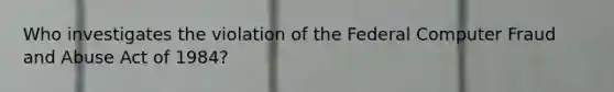 Who investigates the violation of the Federal Computer Fraud and Abuse Act of 1984?