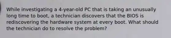 While investigating a 4-year-old PC that is taking an unusually long time to boot, a technician discovers that the BIOS is rediscovering the hardware system at every boot. What should the technician do to resolve the problem?