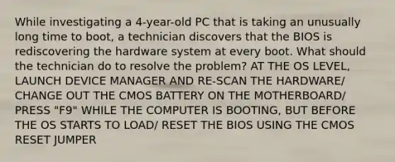 While investigating a 4-year-old PC that is taking an unusually long time to boot, a technician discovers that the BIOS is rediscovering the hardware system at every boot. What should the technician do to resolve the problem? AT THE OS LEVEL, LAUNCH DEVICE MANAGER AND RE-SCAN THE HARDWARE/ CHANGE OUT THE CMOS BATTERY ON THE MOTHERBOARD/ PRESS "F9" WHILE THE COMPUTER IS BOOTING, BUT BEFORE THE OS STARTS TO LOAD/ RESET THE BIOS USING THE CMOS RESET JUMPER