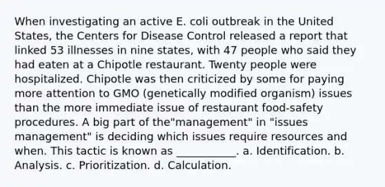 When investigating an active E. coli outbreak in the United States, the Centers for Disease Control released a report that linked 53 illnesses in nine states, with 47 people who said they had eaten at a Chipotle restaurant. Twenty people were hospitalized. Chipotle was then criticized by some for paying more attention to GMO (genetically modified organism) issues than the more immediate issue of restaurant food-safety procedures. A big part of the"management" in "issues management" is deciding which issues require resources and when. This tactic is known as ___________. a. Identification. b. Analysis. c. Prioritization. d. Calculation.