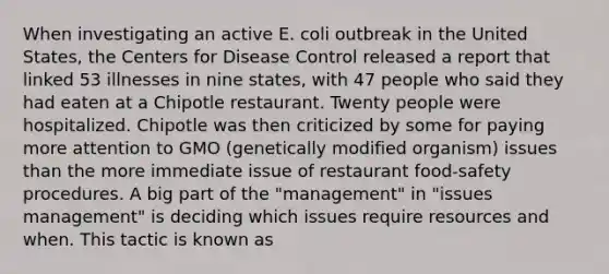 When investigating an active E. coli outbreak in the United States, the Centers for Disease Control released a report that linked 53 illnesses in nine states, with 47 people who said they had eaten at a Chipotle restaurant. Twenty people were hospitalized. Chipotle was then criticized by some for paying more attention to GMO (genetically modified organism) issues than the more immediate issue of restaurant food-safety procedures. A big part of the "management" in "issues management" is deciding which issues require resources and when. This tactic is known as