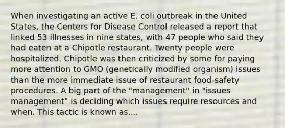 When investigating an active E. coli outbreak in the United States, the Centers for Disease Control released a report that linked 53 illnesses in nine states, with 47 people who said they had eaten at a Chipotle restaurant. Twenty people were hospitalized. Chipotle was then criticized by some for paying more attention to GMO (genetically modified organism) issues than the more immediate issue of restaurant food-safety procedures. A big part of the "management" in "issues management" is deciding which issues require resources and when. This tactic is known as....