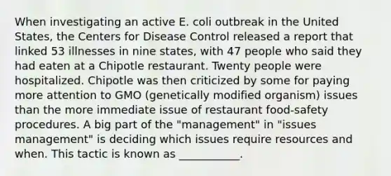 When investigating an active E. coli outbreak in the United States, the Centers for Disease Control released a report that linked 53 illnesses in nine states, with 47 people who said they had eaten at a Chipotle restaurant. Twenty people were hospitalized. Chipotle was then criticized by some for paying more attention to GMO (genetically modified organism) issues than the more immediate issue of restaurant food-safety procedures. A big part of the "management" in "issues management" is deciding which issues require resources and when. This tactic is known as ___________.