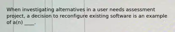 When investigating alternatives in a user needs assessment project, a decision to reconfigure existing software is an example of a(n) ____.