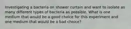 Investigating a bacteria on shower curtain and want to isolate as many different types of bacteria as possible. What is one medium that would be a good choice for this experiment and one medium that would be a bad choice?