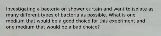 Investigating a bacteria on shower curtain and want to isolate as many different types of bacteria as possible. What is one medium that would be a good choice for this experiment and one medium that would be a bad choice?