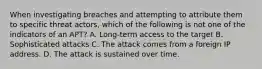 When investigating breaches and attempting to attribute them to specific threat actors, which of the following is not one of the indicators of an APT? A. Long-term access to the target B. Sophisticated attacks C. The attack comes from a foreign IP address. D. The attack is sustained over time.