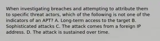 When investigating breaches and attempting to attribute them to specific threat actors, which of the following is not one of the indicators of an APT? A. Long-term access to the target B. Sophisticated attacks C. The attack comes from a foreign IP address. D. The attack is sustained over time.