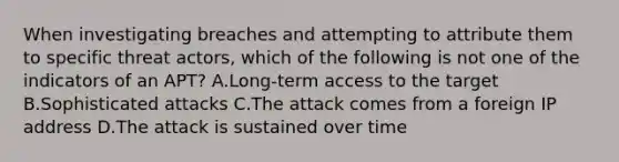 When investigating breaches and attempting to attribute them to specific threat actors, which of the following is not one of the indicators of an APT? A.Long-term access to the target B.Sophisticated attacks C.The attack comes from a foreign IP address D.The attack is sustained over time