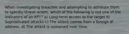 When investigating breaches and attempting to attribute them to specific threat actors, which of the following is not one of the indicators of an APT? a) Long-term access to the target b) Sophisticated attacks c) The attack comes from a foreign IP address. d) The attack is sustained over time.