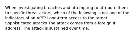 When investigating breaches and attempting to attribute them to specific threat actors, which of the following is not one of the indicators of an APT? Long-term access to the target Sophisticated attacks The attack comes from a foreign IP address. The attack is sustained over time.