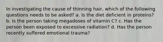 In investigating the cause of thinning hair, which of the following questions needs to be asked? a. Is the diet deficient in proteins? b. Is the person taking megadoses of vitamin C? c. Has the person been exposed to excessive radiation? d. Has the person recently suffered emotional trauma?