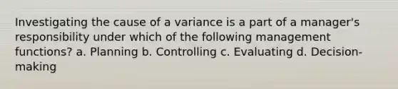 Investigating the cause of a variance is a part of a manager's responsibility under which of the following management functions? a. Planning b. Controlling c. Evaluating d. Decision-making