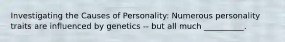 Investigating the Causes of Personality: Numerous personality traits are influenced by genetics -- but all much __________.