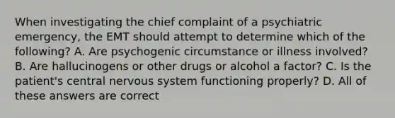 When investigating the chief complaint of a psychiatric emergency, the EMT should attempt to determine which of the following? A. Are psychogenic circumstance or illness involved? B. Are hallucinogens or other drugs or alcohol a factor? C. Is the patient's central nervous system functioning properly? D. All of these answers are correct