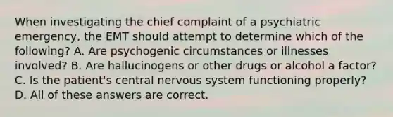 When investigating the chief complaint of a psychiatric emergency, the EMT should attempt to determine which of the following? A. Are psychogenic circumstances or illnesses involved? B. Are hallucinogens or other drugs or alcohol a factor? C. Is the patient's central nervous system functioning properly? D. All of these answers are correct.