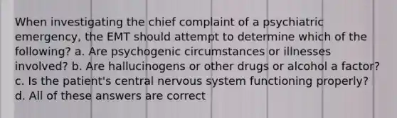 When investigating the chief complaint of a psychiatric emergency, the EMT should attempt to determine which of the following? a. Are psychogenic circumstances or illnesses involved? b. Are hallucinogens or other drugs or alcohol a factor? c. Is the patient's central nervous system functioning properly? d. All of these answers are correct