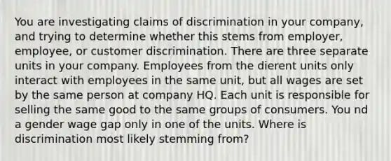 You are investigating claims of discrimination in your company, and trying to determine whether this stems from employer, employee, or customer discrimination. There are three separate units in your company. Employees from the dierent units only interact with employees in the same unit, but all wages are set by the same person at company HQ. Each unit is responsible for selling the same good to the same groups of consumers. You nd a gender wage gap only in one of the units. Where is discrimination most likely stemming from?