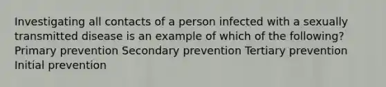 Investigating all contacts of a person infected with a sexually transmitted disease is an example of which of the following? Primary prevention Secondary prevention Tertiary prevention Initial prevention