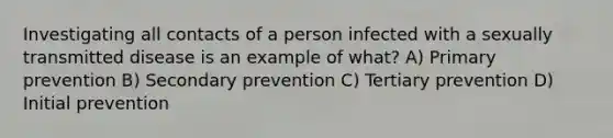 Investigating all contacts of a person infected with a sexually transmitted disease is an example of what? A) Primary prevention B) Secondary prevention C) Tertiary prevention D) Initial prevention