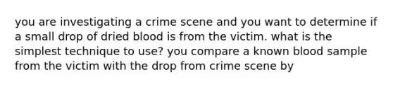 you are investigating a crime scene and you want to determine if a small drop of dried blood is from the victim. what is the simplest technique to use? you compare a known blood sample from the victim with the drop from crime scene by