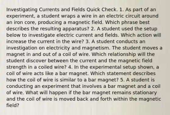 Investigating Currents and Fields Quick Check. 1. As part of an experiment, a student wraps a wire in an electric circuit around an iron core, producing a magnetic field. Which phrase best describes the resulting apparatus? 2. A student used the setup below to investigate electric current and fields. Which action will increase the current in the wire? 3. A student conducts an investigation on electricity and magnetism. The student moves a magnet in and out of a coil of wire. Which relationship will the student discover between the current and the magnetic field strength in a coiled wire? 4. In the experimental setup shown, a coil of wire acts like a bar magnet. Which statement describes how the coil of wire is similar to a bar magnet? 5. A student is conducting an experiment that involves a bar magnet and a coil of wire. What will happen if the bar magnet remains stationary and the coil of wire is moved back and forth within the magnetic field?