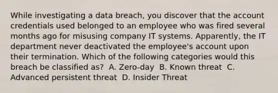 While investigating a data breach, you discover that the account credentials used belonged to an employee who was fired several months ago for misusing company IT systems. Apparently, the IT department never deactivated the employee's account upon their termination. Which of the following categories would this breach be classified as? ​ A. Zero-day ​ B. Known threat ​ C. Advanced persistent threat ​ D. Insider Threat