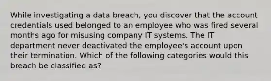 While investigating a data breach, you discover that the account credentials used belonged to an employee who was fired several months ago for misusing company IT systems. The IT department never deactivated the employee's account upon their termination. Which of the following categories would this breach be classified as?