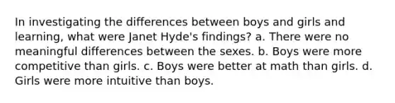 In investigating the differences between boys and girls and learning, what were Janet Hyde's findings? a. There were no meaningful differences between the sexes. b. Boys were more competitive than girls. c. Boys were better at math than girls. d. Girls were more intuitive than boys.