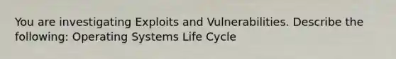 You are investigating Exploits and Vulnerabilities. Describe the following: Operating Systems Life Cycle