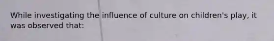 While investigating the influence of culture on children's play, it was observed that: