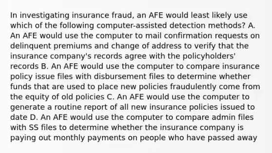 In investigating insurance fraud, an AFE would least likely use which of the following computer-assisted detection methods? A. An AFE would use the computer to mail confirmation requests on delinquent premiums and change of address to verify that the insurance company's records agree with the policyholders' records B. An AFE would use the computer to compare insurance policy issue files with disbursement files to determine whether funds that are used to place new policies fraudulently come from the equity of old policies C. An AFE would use the computer to generate a routine report of all new insurance policies issued to date D. An AFE would use the computer to compare admin files with SS files to determine whether the insurance company is paying out monthly payments on people who have passed away