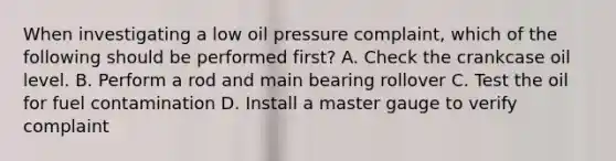 When investigating a low oil pressure complaint, which of the following should be performed first? A. Check the crankcase oil level. B. Perform a rod and main bearing rollover C. Test the oil for fuel contamination D. Install a master gauge to verify complaint