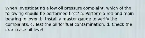 When investigating a low oil pressure complaint, which of the following should be performed first? a. Perform a rod and main bearing rollover. b. Install a master gauge to verify the complaints. c. Test the oil for fuel contamination. d. Check the crankcase oil level.