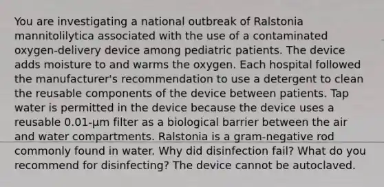 You are investigating a national outbreak of Ralstonia mannitolilytica associated with the use of a contaminated oxygen-delivery device among pediatric patients. The device adds moisture to and warms the oxygen. Each hospital followed the manufacturer's recommendation to use a detergent to clean the reusable components of the device between patients. Tap water is permitted in the device because the device uses a reusable 0.01-μm filter as a biological barrier between the air and water compartments. Ralstonia is a gram-negative rod commonly found in water. Why did disinfection fail? What do you recommend for disinfecting? The device cannot be autoclaved.