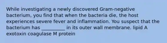 While investigating a newly discovered Gram-negative bacterium, you find that when the bacteria die, the host experiences severe fever and inflammation. You suspect that the bacterium has __________ in its outer wall membrane. lipid A exotoxin coagulase M protein