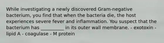 While investigating a newly discovered Gram-negative bacterium, you find that when the bacteria die, the host experiences severe fever and inflammation. You suspect that the bacterium has __________ in its outer wall membrane. - exotoxin - lipid A - coagulase - M protein