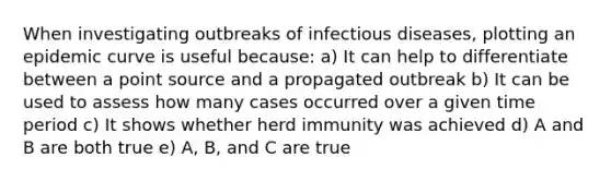 When investigating outbreaks of infectious diseases, plotting an epidemic curve is useful because: a) It can help to differentiate between a point source and a propagated outbreak b) It can be used to assess how many cases occurred over a given time period c) It shows whether herd immunity was achieved d) A and B are both true e) A, B, and C are true