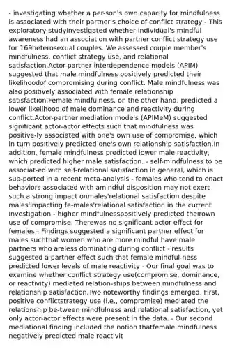 - investigating whether a per-son's own capacity for mindfulness is associated with their partner's choice of conflict strategy - This exploratory studyinvestigated whether individual's mindful awareness had an association with partner conflict strategy use for 169heterosexual couples. We assessed couple member's mindfulness, conflict strategy use, and relational satisfaction.Actor-partner interdependence models (APIM) suggested that male mindfulness positively predicted their likelihoodof compromising during conflict. Male mindfulness was also positively associated with female relationship satisfaction.Female mindfulness, on the other hand, predicted a lower likelihood of male dominance and reactivity during conflict.Actor-partner mediation models (APIMeM) suggested significant actor-actor effects such that mindfulness was positive-ly associated with one's own use of compromise, which in turn positively predicted one's own relationship satisfaction.In addition, female mindfulness predicted lower male reactivity, which predicted higher male satisfaction. - self-mindfulness to be associat-ed with self-relational satisfaction in general, which is sup-ported in a recent meta-analysis - females who tend to enact behaviors associated with amindful disposition may not exert such a strong impact onmales'relational satisfaction despite males'impacting fe-males'relational satisfaction in the current investigation - higher mindfulnesspositively predicted theirown use of compromise. Therewas no significant actor effect for females - Findings suggested a significant partner effect for males suchthat women who are more mindful have male partners who areless dominating during conflict - results suggested a partner effect such that female mindful-ness predicted lower levels of male reactivity - Our final goal was to examine whether conflict strategy use(compromise, dominance, or reactivity) mediated relation-ships between mindfulness and relationship satisfaction.Two noteworthy findings emerged. First, positive conflictstrategy use (i.e., compromise) mediated the relationship be-tween mindfulness and relational satisfaction, yet only actor-actor effects were present in the data. - Our second mediational finding included the notion thatfemale mindfulness negatively predicted male reactivit