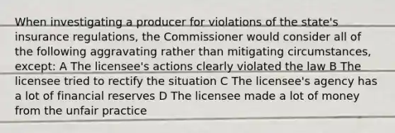 When investigating a producer for violations of the state's insurance regulations, the Commissioner would consider all of the following aggravating rather than mitigating circumstances, except: A The licensee's actions clearly violated the law B The licensee tried to rectify the situation C The licensee's agency has a lot of financial reserves D The licensee made a lot of money from the unfair practice