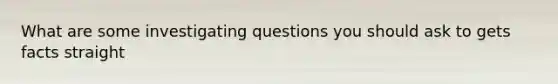 What are some investigating questions you should ask to gets facts straight